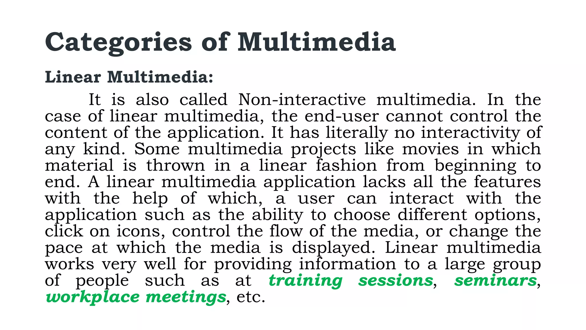 Categories of Multimedia
Linear Multimedia:
It is also called Non-interactive multimedia. In the
case of linear multimedia, the end-user cannot control the
content of the application. It has literally no interactivity of
any kind. Some multimedia projects like movies in which
material is thrown in a linear fashion from beginning to
end. A linear multimedia application lacks all the features
with the help of which, a user can interact with the
application such as the ability to choose different options,
click on icons, control the flow of the media, or change the
pace at which the media is displayed. Linear multimedia
works very well for providing information to a large group
of people such as at training sessions, seminars,
workplace meetings, etc.
 