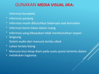 GUNAKAN MEDIA VISUAL JIKA:
•
•
•
•
•
•
•
•
Informasi kompleks
Informasi panjang
Informasi masih dibutuhkan beberapa saat kemudian
Informasi berisi lokasi dalam ruang
Informasi yang dibawakan tidak membutuhkan respon
langsung
Sistem audio dari manusia terlalu sibuk
Lokasi terlalu bising
Manusia bisa tetap diam pada suatu posisi tertentu dalam
melakukan tugasnya.
 