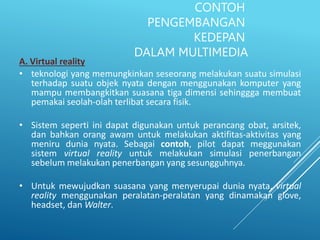 CONTOH
PENGEMBANGAN
KEDEPAN
DALAM MULTIMEDIA
A. Virtual reality
• teknologi yang memungkinkan seseorang melakukan suatu simulasi
terhadap suatu objek nyata dengan menggunakan komputer yang
mampu membangkitkan suasana tiga dimensi sehinggga membuat
pemakai seolah-olah terlibat secara fisik.
• Sistem seperti ini dapat digunakan untuk perancang obat, arsitek,
dan bahkan orang awam untuk melakukan aktifitas-aktivitas yang
meniru dunia nyata. Sebagai contoh, pilot dapat meggunakan
sistem virtual reality untuk melakukan simulasi penerbangan
sebelum melakukan penerbangan yang sesungguhnya.
• Untuk mewujudkan suasana yang menyerupai dunia nyata, virtual
reality menggunakan peralatan-peralatan yang dinamakan glove,
headset, dan Walter.
 