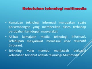 • Kemajuan teknologi informasi merupakan suatu
perkembangan yang memberikan akses terhadap
perubahan kehidupan masyarakat
• Akibat kemajuan media teknologi informasi,
rekreatif
•
kehidupan
(hiburan).
Teknologi
masyarakat memasuki zone
yang mampu menjawab berbagai
kebutuhan tersebut adalah teknologi Multimedia
 