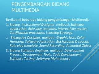 PENGEMBANGAN BIDANG
MULTIMEDIA
Berikut ini beberapa bidang pengembangan Multimedia
1. Bidang Instructional Designer, meliputi: Software
application, Role play template, Interactivity matter,
Certification procedure, Learning Strategy
2. Bidang Art Designer, meliputi: Graphic Icon, Color
Harmony, Software Aplication, Background & Layout,
Role play template, Sound Recording, Animated Object
3. Bidang Software Engineer, meliputi: Development
Process, Development Tools, Code Development,
Software Testing, Software Maintenance
 
