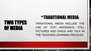 TWO TYPES
OF MEDIA
•TRADITIONAL MEDIA:
TRADITIONAL MEDIA INCLUDE THE
USE OF TEXT MATERIALS, STILL
PICTURES AND CHALK AND TALK IN
THE TEACHING LEARNING PROCESS.
 