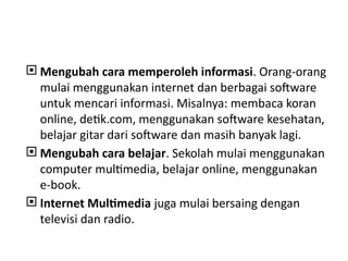  Mengubah cara memperoleh informasi. Orang-orang
mulai menggunakan internet dan berbagai software
untuk mencari informasi. Misalnya: membaca koran
online, detik.com, menggunakan software kesehatan,
belajar gitar dari software dan masih banyak lagi.
 Mengubah cara belajar. Sekolah mulai menggunakan
computer multimedia, belajar online, menggunakan
e-book.
 Internet Multimedia juga mulai bersaing dengan
televisi dan radio.
 