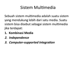 Sistem Multimedia
Sebuah sistem multimedia adalah suatu sistem
yang mendukung lebih dari satu media. Suatu
sistem bisa disebut sebagai sistem multimedia
jika terdapat:
1. Kombinasi Media
2. Independence
3. Computer-supported Integration
 