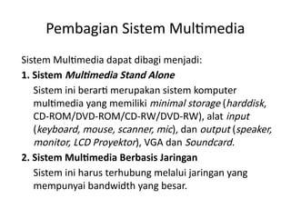 Pembagian Sistem Multimedia
Sistem Multimedia dapat dibagi menjadi:
1. Sistem Multimedia Stand Alone
Sistem ini berarti merupakan sistem komputer
multimedia yang memiliki minimal storage (harddisk,
CD-ROM/DVD-ROM/CD-RW/DVD-RW), alat input
(keyboard, mouse, scanner, mic), dan output (speaker,
monitor, LCD Proyektor), VGA dan Soundcard.
2. Sistem Multimedia Berbasis Jaringan
Sistem ini harus terhubung melalui jaringan yang
mempunyai bandwidth yang besar.
 