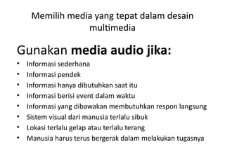Memilih media yang tepat dalam desain
multimedia
Gunakan media audio jika:
• Informasi sederhana
• Informasi pendek
• Informasi hanya dibutuhkan saat itu
• Informasi berisi event dalam waktu
• Informasi yang dibawakan membutuhkan respon langsung
• Sistem visual dari manusia terlalu sibuk
• Lokasi terlalu gelap atau terlalu terang
• Manusia harus terus bergerak dalam melakukan tugasnya
 