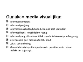 Gunakan media visual jika:
 Informasi kompleks
 Informasi panjang
 Informasi masih dibutuhkan beberapa saat kemudian
 Informasi berisi lokasi dalam ruang
 Informasi yang dibawakan tidak membutuhkan respon langsung
 Sistem audio dari manusia terlalu sibuk
 Lokasi terlalu bising
 Manusia bisa tetap diam pada suatu posisi tertentu dalam
melakukan tugasnya.
 