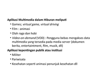 Aplikasi Multimedia dalam Hiburan meliputi
• Games; virtual game, virtual driving
• Film : animasi
• Olah raga dan hobi
• Video-on-demand (VOD) : Pengguna bebas mengakses data
multimedia yang tersedia pada media server (dokumen
berita, entertaintment, film, musik, dll)
Aplikasi kepentingan publik atau institusi
• Militer
• Pariwisata
• Kesehatan seperti animasi penunjuk kesehatan dll
 
