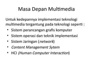 Masa Depan Multimedia
Untuk kedepannya implementasi teknologi
multimedia tergantung pada teknologi seperti :
• Sistem perancangan grafis komputer
• Sistem operasi dan teknik implementasi
• Sistem Jaringan (network)
• Content Management Sytem
• HCI (Human Computer Interaction)
 
