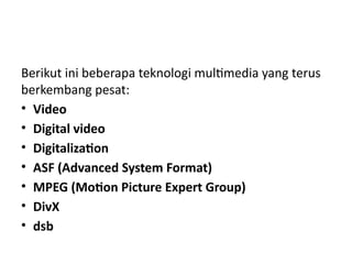Berikut ini beberapa teknologi multimedia yang terus
berkembang pesat:
• Video
• Digital video
• Digitalization
• ASF (Advanced System Format)
• MPEG (Motion Picture Expert Group)
• DivX
• dsb
 