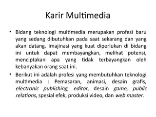 Karir Multimedia
• Bidang teknologi multimedia merupakan profesi baru
yang sedang dibutuhkan pada saat sekarang dan yang
akan datang. Imajinasi yang kuat diperlukan di bidang
ini untuk dapat membayangkan, melihat potensi,
menciptakan apa yang tidak terbayangkan oleh
kebanyakan orang saat ini.
• Berikut ini adalah profesi yang membutuhkan teknologi
multimedia : Pemasaran, animasi, desain grafis,
electronic publishing, editor, desain game, public
relations, spesial efek, produksi video, dan web master.
 