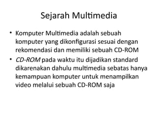 Sejarah Multimedia
• Komputer Multimedia adalah sebuah
komputer yang dikonfigurasi sesuai dengan
rekomendasi dan memiliki sebuah CD-ROM
• CD-ROM pada waktu itu dijadikan standard
dikarenakan dahulu multimedia sebatas hanya
kemampuan komputer untuk menampilkan
video melalui sebuah CD-ROM saja
 