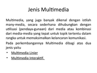 Jenis Multimedia
Multimedia, yang juga banyak dikenal dengan istilah
many-media, secara sederhana dihubungkan dengan
utilisasi (pendaya-gunaan) dari media atau kombinasi
dari media-media yang tepat untuk topik tertentu dalam
rangka untuk memaksimalkan kelancaran komunikasi.
Pada perkembangannya Multimedia dibagi atas dua
jenis yaitu
• Multimedia Linier
• Multimedia Interaktif.
 