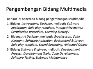 Pengembangan Bidang Multimedia
Berikut ini beberapa bidang pengembangan Multimedia
1. Bidang Instructional Designer, meliputi: Software
application, Role play template, Interactivity matter,
Certification procedure, Learning Strategy
2. Bidang Art Designer, meliputi: Graphic Icon, Color
Harmony, Software Aplication, Background & Layout,
Role play template, Sound Recording, Animated Object
3. Bidang Software Engineer, meliputi: Development
Process, Development Tools, Code Development,
Software Testing, Software Maintenance
 