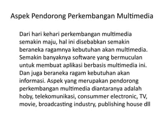 Aspek Pendorong Perkembangan Multimedia
Dari hari kehari perkembangan multimedia
semakin maju, hal ini disebabkan semakin
beraneka ragamnya kebutuhan akan multimedia.
Semakin banyaknya software yang bermuculan
untuk membuat aplikasi berbasis multimedia ini.
Dan juga beraneka ragam kebutuhan akan
informasi. Aspek yang merupakan pendorong
perkembangan multimedia diantaranya adalah
hoby, telekomunikasi, consummer electronic, TV,
movie, broadcasting industry, publishing house dll
 