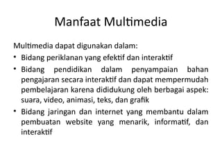 Manfaat Multimedia
Multimedia dapat digunakan dalam:
• Bidang periklanan yang efektif dan interaktif
• Bidang pendidikan dalam penyampaian bahan
pengajaran secara interaktif dan dapat mempermudah
pembelajaran karena dididukung oleh berbagai aspek:
suara, video, animasi, teks, dan grafik
• Bidang jaringan dan internet yang membantu dalam
pembuatan website yang menarik, informatif, dan
interaktif
 