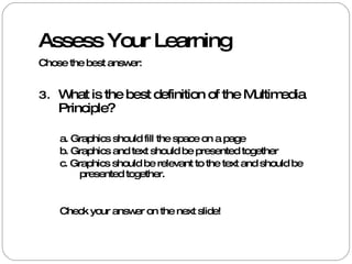 Assess Your Learning Chose the best answer: What is the best definition of the Multimedia Principle? a. Graphics should fill the space on a page b. Graphics and text should be presented together  c. Graphics should be relevant to the text and should be presented together.  Check your answer on the next slide!  