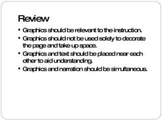 Review Graphics should be relevant to the instruction. Graphics should not be used solely to decorate the page and take up space. Graphics and text should be placed near each other to aid understanding. Graphics and narration should be simultaneous. 