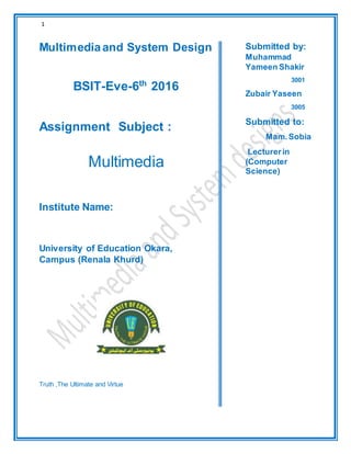 1
Multimediaand System Design
BSIT-Eve-6th
2016
Assignment Subject :
Multimedia
Institute Name:
University of Education Okara,
Campus (Renala Khurd)
Truth ,The Ultimate and Virtue
Submitted by:
Muhammad
Yameen Shakir
3001
Zubair Yaseen
3005
Submitted to:
Mam.Sobia
Lecturerin
(Computer
Science)
P
r
o
f
e
s
s
o
r
i
n
(
C
o
m
p
u
t
e
r
S
c
 