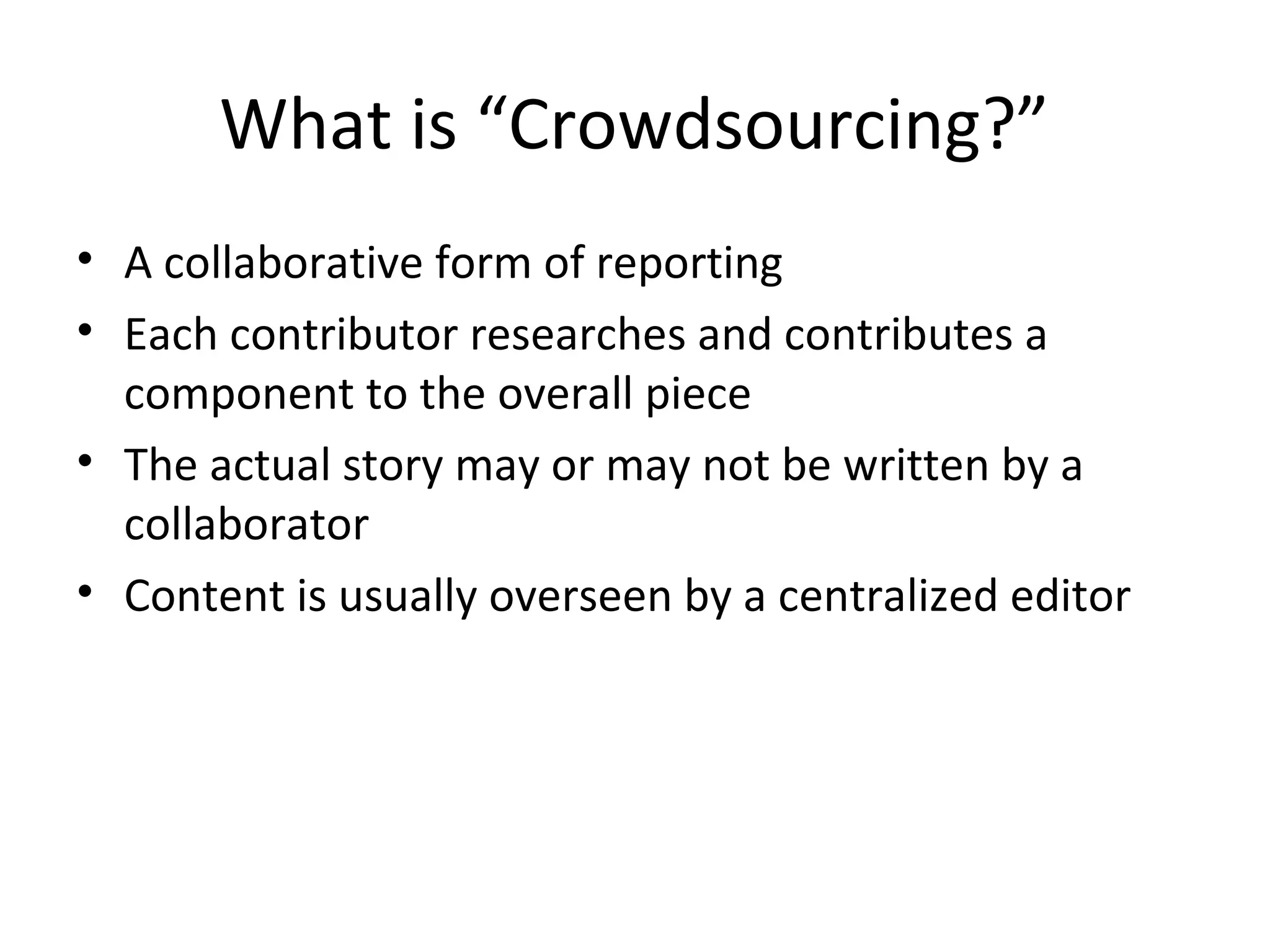 What is “Crowdsourcing?”
• A collaborative form of reporting
• Each contributor researches and contributes a
component to the overall piece
• The actual story may or may not be written by a
collaborator
• Content is usually overseen by a centralized editor
 