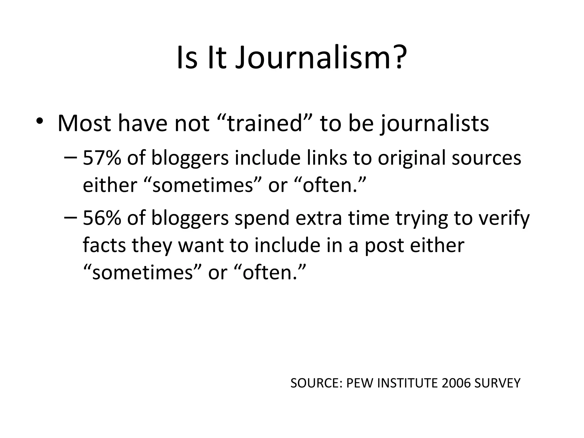 Is It Journalism?
• Most have not “trained” to be journalists
– 57% of bloggers include links to original sources
either “sometimes” or “often.”
– 56% of bloggers spend extra time trying to verify
facts they want to include in a post either
“sometimes” or “often.”
SOURCE: PEW INSTITUTE 2006 SURVEY
 