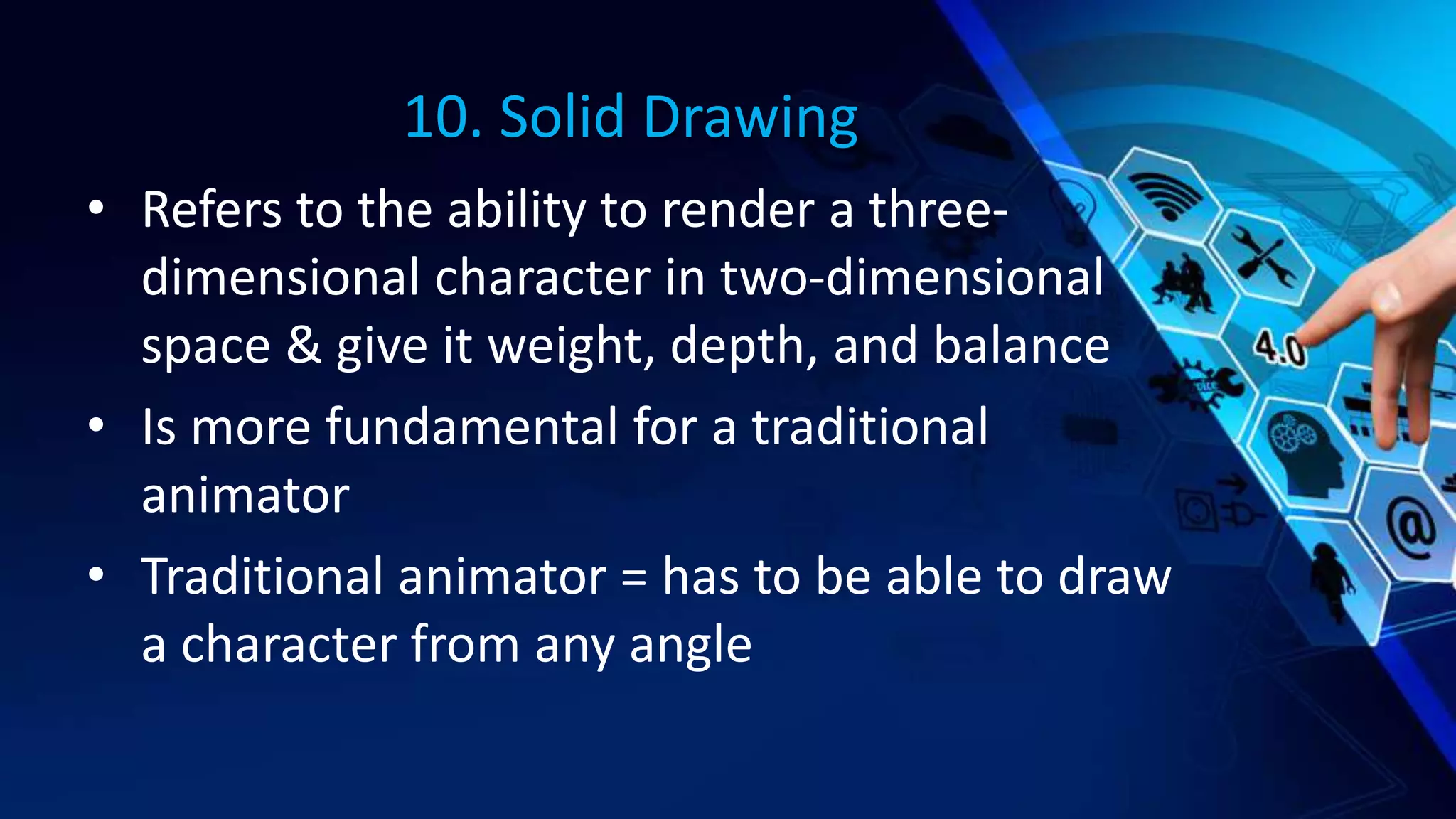 10. Solid Drawing
• Refers to the ability to render a three-
dimensional character in two-dimensional
space & give it weight, depth, and balance
• Is more fundamental for a traditional
animator
• Traditional animator = has to be able to draw
a character from any angle
 