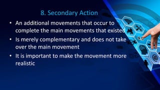 8. Secondary Action
• An additional movements that occur to
complete the main movements that existed
• Is merely complementary and does not take
over the main movement
• It is important to make the movement more
realistic
 