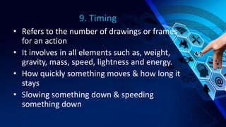 9. Timing
• Refers to the number of drawings or frames
for an action
• It involves in all elements such as, weight,
gravity, mass, speed, lightness and energy.
• How quickly something moves & how long it
stays
• Slowing something down & speeding
something down
 