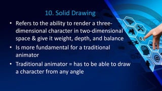 10. Solid Drawing
• Refers to the ability to render a three-
dimensional character in two-dimensional
space & give it weight, depth, and balance
• Is more fundamental for a traditional
animator
• Traditional animator = has to be able to draw
a character from any angle
 