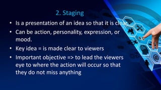2. Staging
• Is a presentation of an idea so that it is clear.
• Can be action, personality, expression, or
mood.
• Key idea = is made clear to viewers
• Important objective => to lead the viewers
eye to where the action will occur so that
they do not miss anything
 