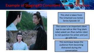 Example of Staging#3 Consistent Screen Direction
This scene is an important silent
eye to eye talk as Wei Ying (dark
robe) asked Lan Zhan (white robe)
to not question his action and just
go with him
This technique keeps the
audience from becoming
distracted during the
conversation
This shot is taken from
The Untamed Live Action
Series Episode 10
 