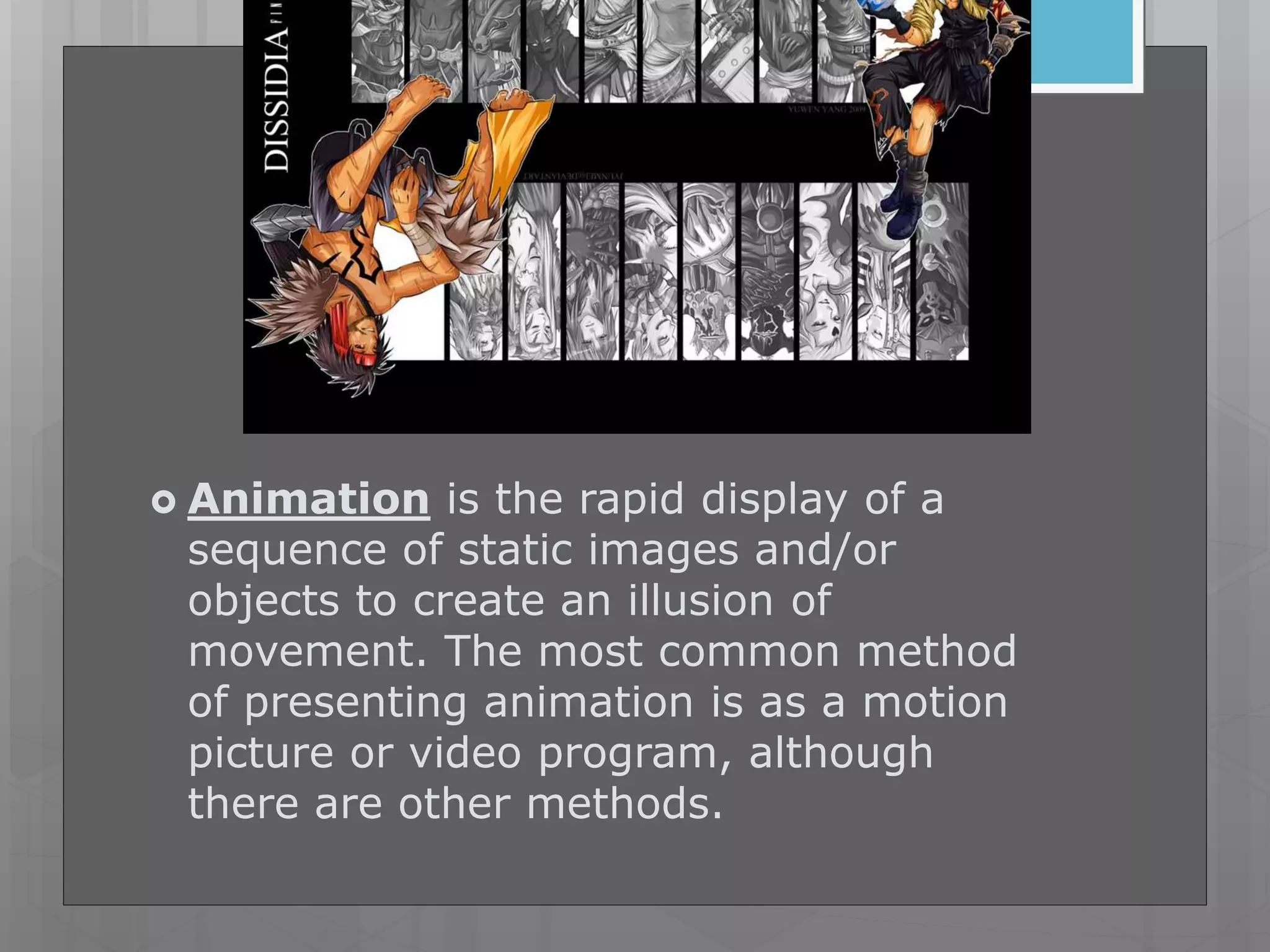  Animation is the rapid display of a
sequence of static images and/or
objects to create an illusion of
movement. The most common method
of presenting animation is as a motion
picture or video program, although
there are other methods.
 