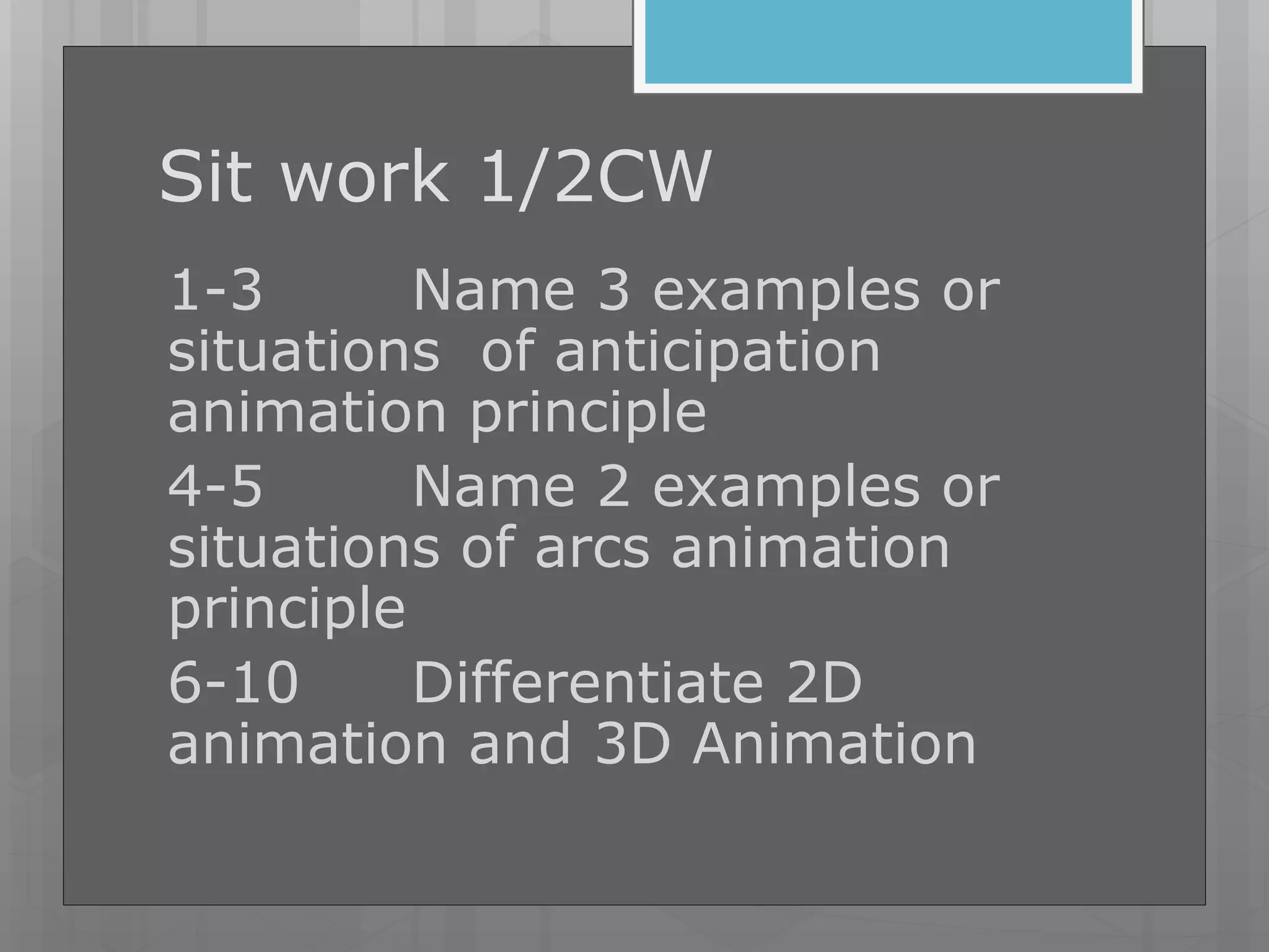 Sit work 1/2CW
1-3 Name 3 examples or
situations of anticipation
animation principle
4-5 Name 2 examples or
situations of arcs animation
principle
6-10 Differentiate 2D
animation and 3D Animation
 