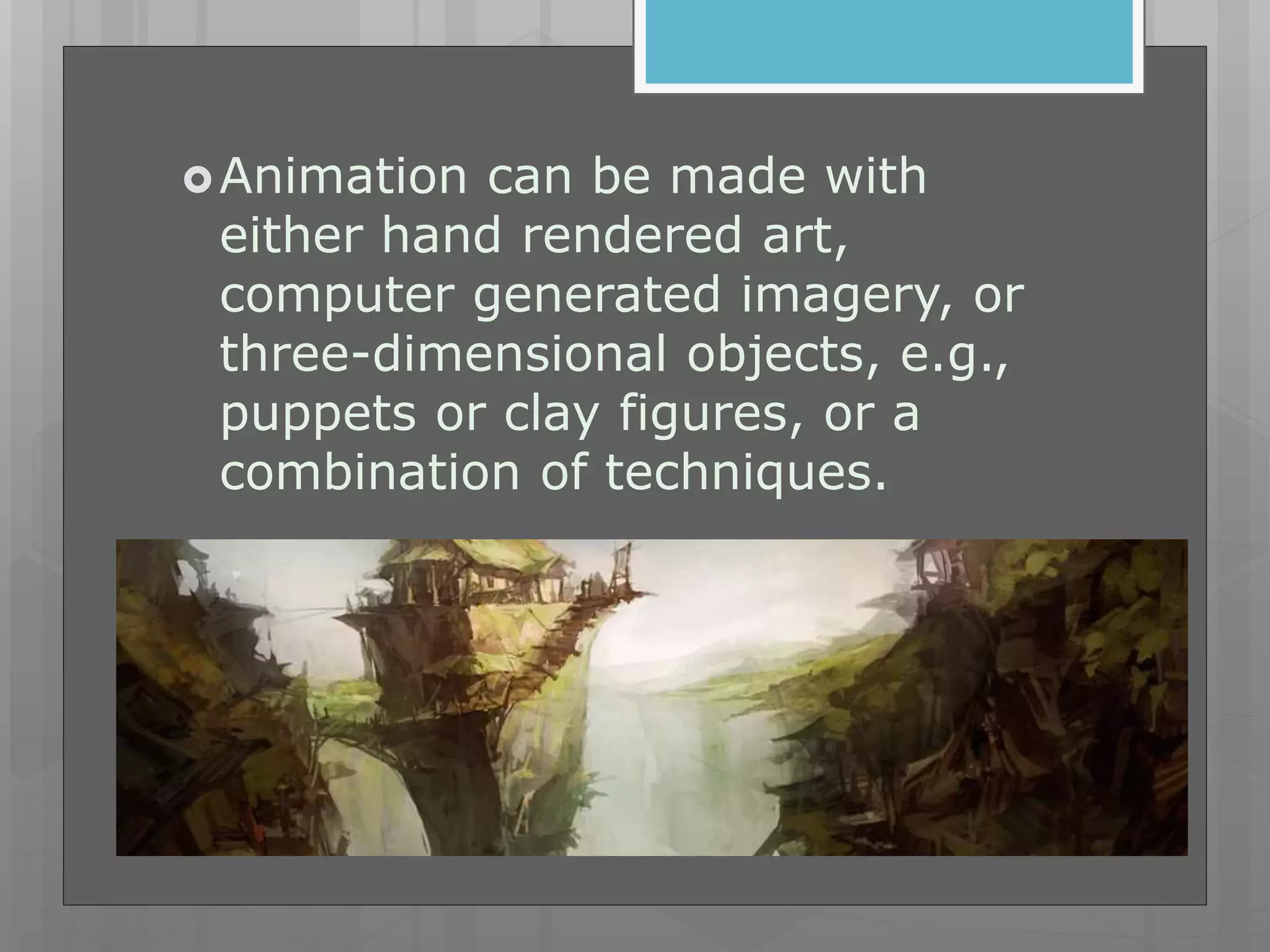 Animation can be made with
either hand rendered art,
computer generated imagery, or
three-dimensional objects, e.g.,
puppets or clay figures, or a
combination of techniques.
 