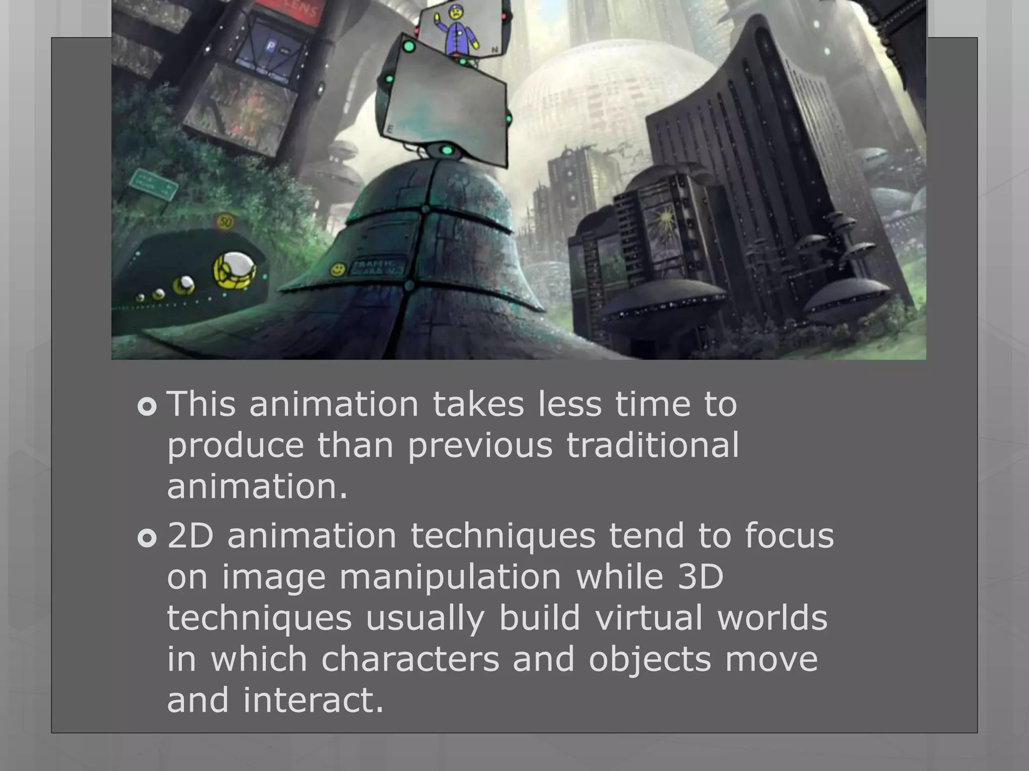  This animation takes less time to
produce than previous traditional
animation.
 2D animation techniques tend to focus
on image manipulation while 3D
techniques usually build virtual worlds
in which characters and objects move
and interact.
 