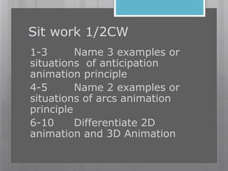 Sit work 1/2CW
1-3 Name 3 examples or
situations of anticipation
animation principle
4-5 Name 2 examples or
situations of arcs animation
principle
6-10 Differentiate 2D
animation and 3D Animation
 