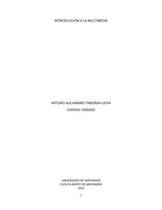 INTRODUCCION A LA MULTIMEDIA




ARTURO ALEJANDRO TABORDA LEIVA

        CODIGO.10292023




     UNIVERSIDAD DE SANTANDER
    CUCUTA-NORTE DE SANTANDER
               2012

                1
 
