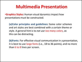 Multimedia Presentation
•Graphics Styles: Human visual dynamics impact how
presentations must be constructed.
(a)Color principles and guidelines: Some color schemes
and art styles are best combined with a certain theme or
style. A general hint is to not use too many colors, as
this can be distracting.
(b)Fonts: For effective visual communication in apresentation,
it is best to use large fonts (i.e., 18 to 36 points), and no more
than 6 to 8 lines per screen.
 