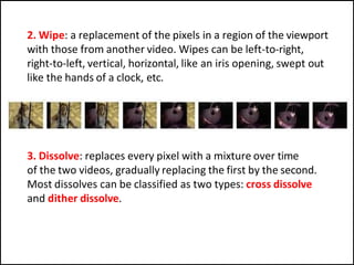 2. Wipe: a replacement of the pixels in a region of the viewport
with those from another video. Wipes can be left-to-right,
right-to-left, vertical, horizontal, like an iris opening, swept out
like the hands of a clock, etc.
3. Dissolve: replaces every pixel with a mixture over time
of the two videos, gradually replacing the first by the second.
Most dissolves can be classified as two types: cross dissolve
and dither dissolve.
 