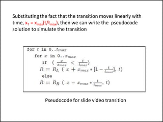 Substitutingthe fact that the transition moves linearly with
time, xT = xmax(t/tmax), then we can write the pseudocode
solution to simulate the transition
Pseudocode for slide video transition
 