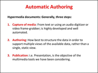 Automatic Authoring
Hypermedia documents: Generally, three steps:
1. Capture of media: From text or using an audio digitizer or
video frame-grabber; is highly developed and well
automated.
2. Authoring: How best to structure the data in order to
support multiple views of the available data, rather than a
single, static view.
3. Publication: i.e. Presentation, is the objective of the
multimedia tools we have been considering.
 