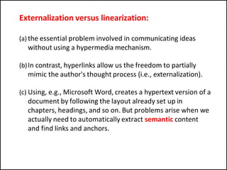 Externalization versus linearization:
(a) the essential problem involved in communicating ideas
without using a hypermedia mechanism.
(b)In contrast, hyperlinks allow us the freedom to partially
mimic the author's thought process (i.e., externalization).
(c) Using, e.g., Microsoft Word, creates a hypertext version of a
document by following the layout already set up in
chapters, headings, and so on. But problems arise when we
actually need to automatically extract semantic content
and find links and anchors.
 