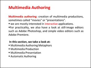 Multimedia authoring: creation of multimedia productions,
sometimes called “movies" or “presentations".
 we are mostly interested in interactive applications.
For practicality, we also have a look at still-image editors
such as Adobe Photoshop, and simple video editors such as
Adobe Premiere.
In this section, we take a look at:
 Multimedia Authoring Metaphors
 Multimedia Production
 Multimedia Presentation
 Automatic Authoring
Multimedia Authoring
 