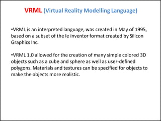 VRML (Virtual Reality Modelling Language)
•VRML is an interpreted language, was created in May of 1995,
based on a subset of the le inventor format created by Silicon
Graphics Inc.
•VRML 1.0 allowed for the creation of many simple colored 3D
objects such as a cube and sphere as well as user-defined
polygons. Materials and textures can be specified for objects to
make the objects more realistic.
 