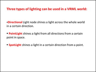 Three types of lighting can be used in a VRML world:
Directional Light node shines a light across the whole world
in a certain direction.
 PointLight shines a light from all directions from a certain
point in space.
 SpotLight shines a light in a certain direction from a point.
 