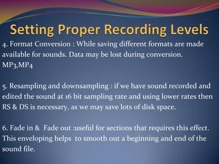 4. Format Conversion : While saving different formats are made
available for sounds. Data may be lost during conversion.
MP3,MP4
5. Resampling and downsampling : if we have sound recorded and
edited the sound at 16 bit sampling rate and using lower rates then
RS & DS is necessary, as we may save lots of disk space.
6. Fade in & Fade out :useful for sections that requires this effect.
This enveloping helps to smooth out a beginning and end of the
sound file.
 