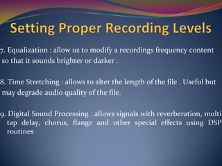 7. Equalization : allow us to modify a recordings frequency content
so that it sounds brighter or darker .
8. Time Stretching : allows to alter the length of the file . Useful but
may degrade audio quality of the file.
9. Digital Sound Processing : allows signals with reverberation, multi
tap delay, chorus, flange and other special effects using DSP
routines
 