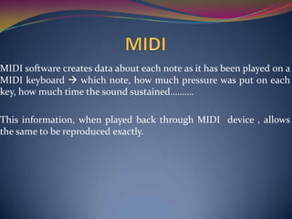 MIDI software creates data about each note as it has been played on a
MIDI keyboard  which note, how much pressure was put on each
key, how much time the sound sustained……….
This information, when played back through MIDI device , allows
the same to be reproduced exactly.
 