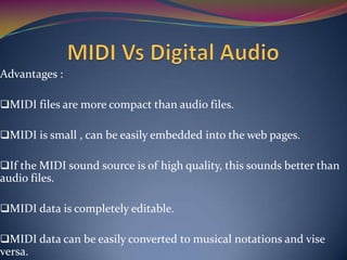 Advantages :
MIDI files are more compact than audio files.
MIDI is small , can be easily embedded into the web pages.
If the MIDI sound source is of high quality, this sounds better than
audio files.
MIDI data is completely editable.
MIDI data can be easily converted to musical notations and vise
versa.
 