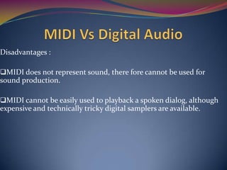 Disadvantages :
MIDI does not represent sound, there fore cannot be used for
sound production.
MIDI cannot be easily used to playback a spoken dialog, although
expensive and technically tricky digital samplers are available.
 